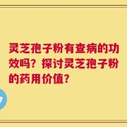 灵芝孢子粉有查病的功效吗？探讨灵芝孢子粉的药用价值？