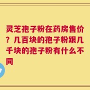 灵芝孢子粉在药房售价？几百块的孢子粉跟几千块的孢子粉有什么不同