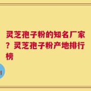 灵芝孢子粉的知名厂家？灵芝孢子粉产地排行榜