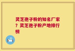 灵芝孢子粉的知名厂家？灵芝孢子粉产地排行榜