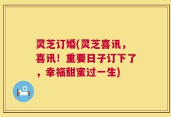 灵芝订婚(灵芝喜讯，喜讯！重要日子订下了，幸福甜蜜过一生)
