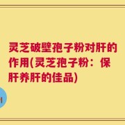 灵芝破壁孢子粉对肝的作用(灵芝孢子粉：保肝养肝的佳品)