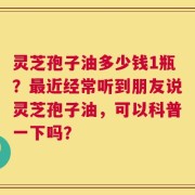 灵芝孢子油多少钱1瓶？最近经常听到朋友说灵芝孢子油，可以科普一下吗？