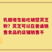 乳腺增生能吃破壁灵芝粉？灵芝可以在普通销售食品的店铺销售不