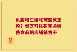 乳腺增生能吃破壁灵芝粉？灵芝可以在普通销售食品的店铺销售不