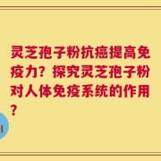 灵芝孢子粉抗癌提高免疫力？探究灵芝孢子粉对人体免疫系统的作用？