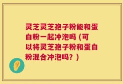 灵芝灵芝孢子粉能和蛋白粉一起冲泡吗 (可以将灵芝孢子粉和蛋白粉混合冲泡吗？)
