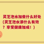 灵芝泡水加些什么好处(灵芝泡水添什么有效？享受健康加成！)