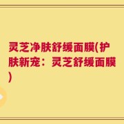 灵芝净肤舒缓面膜(护肤新宠：灵芝舒缓面膜)