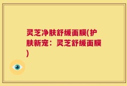 灵芝净肤舒缓面膜(护肤新宠：灵芝舒缓面膜)