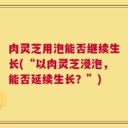 肉灵芝用泡能否继续生长(“以肉灵芝浸泡，能否延续生长？”)