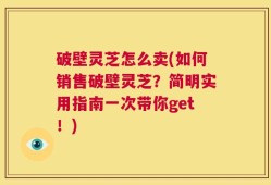 破壁灵芝怎么卖(如何销售破壁灵芝？简明实用指南一次带你get！)