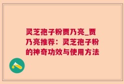 灵芝孢子粉贾乃亮_贾乃亮推荐：灵芝孢子粉的神奇功效与使用方法