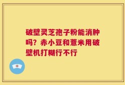 破壁灵芝孢子粉能消肿吗？赤小豆和薏米用破壁机打糊行不行