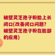 破壁灵芝孢子粉脸上长闭口(改善闭口问题？破壁灵芝孢子粉在脸部的应用)