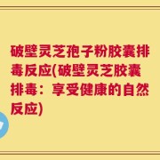 破壁灵芝孢子粉胶囊排毒反应(破壁灵芝胶囊排毒：享受健康的自然反应)