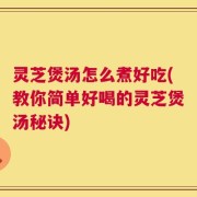 灵芝煲汤怎么煮好吃(教你简单好喝的灵芝煲汤秘诀)