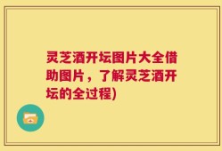 灵芝酒开坛图片大全借助图片，了解灵芝酒开坛的全过程)