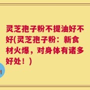 灵芝孢子粉不提油好不好(灵芝孢子粉：新食材火爆，对身体有诸多好处！)