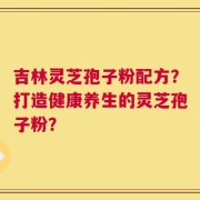 吉林灵芝孢子粉配方？打造健康养生的灵芝孢子粉？
