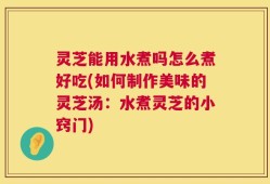 灵芝能用水煮吗怎么煮好吃(如何制作美味的灵芝汤：水煮灵芝的小窍门)
