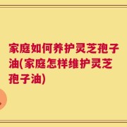家庭如何养护灵芝孢子油(家庭怎样维护灵芝孢子油)