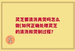 灵芝要清洗再煲吗怎么做(如何正确处理灵芝的清洗和煲制过程？