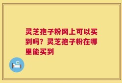 灵芝孢子粉网上可以买到吗？灵芝孢子粉在哪里能买到