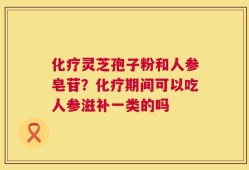 化疗灵芝孢子粉和人参皂苷？化疗期间可以吃人参滋补一类的吗