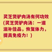 灵芝煲驴肉汤有何功效(灵芝煲驴肉汤：一道滋补佳品，恢复体力，提高免疫力！)