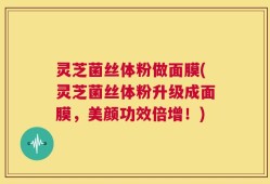 灵芝菌丝体粉做面膜(灵芝菌丝体粉升级成面膜，美颜功效倍增！)