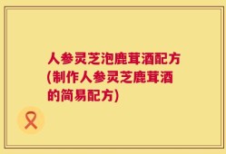 人参灵芝泡鹿茸酒配方(制作人参灵芝鹿茸酒的简易配方)