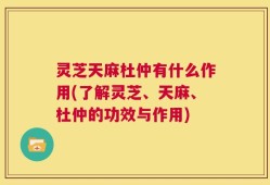 灵芝天麻杜仲有什么作用(了解灵芝、天麻、杜仲的功效与作用)