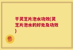 干灵芝片泡水功效(灵芝片泡水的好处及功效)