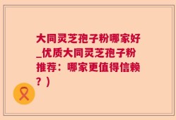 大同灵芝孢子粉哪家好_优质大同灵芝孢子粉推荐：哪家更值得信赖？)