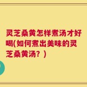 灵芝桑黄怎样煮汤才好喝(如何煮出美味的灵芝桑黄汤？)