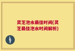 灵芝泡水最佳时间(灵芝最佳泡水时间解析)