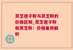 灵芝孢子粉与灵芝粉的价格区别_灵芝孢子粉和灵芝粉：价格差异解析