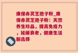 康保赤灵芝孢子粉_康保赤灵芝孢子粉：天然养生珍品，提高免疫力，延缓衰老，健康生活新选择