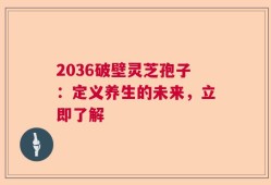 2036破壁灵芝孢子：定义养生的未来，立即了解