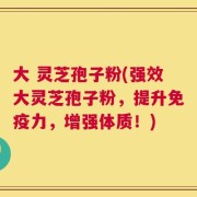 大 灵芝孢子粉(强效大灵芝孢子粉，提升免疫力，增强体质！)
