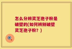 怎么分辨灵芝孢子粉是破壁的(如何辨别破壁灵芝孢子粉？)