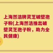 上海然洁牌灵芝破壁孢子粉(上海然洁推出破壁灵芝孢子粉，助力全民健康)