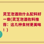 灵芝泡酒放什么配料好一些(灵芝泡酒佐料推荐：这几种食材更美味！)
