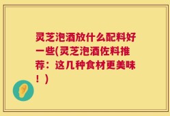 灵芝泡酒放什么配料好一些(灵芝泡酒佐料推荐：这几种食材更美味！)