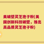 美破壁灵芝孢子粉(美国创新科技破壁，推出高品质灵芝孢子粉)
