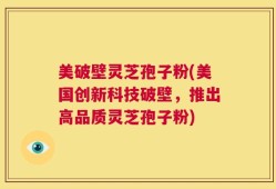 美破壁灵芝孢子粉(美国创新科技破壁，推出高品质灵芝孢子粉)