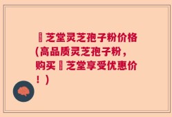 堃芝堂灵芝孢子粉价格(高品质灵芝孢子粉，购买堃芝堂享受优惠价！)