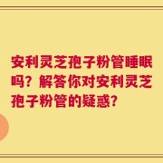 安利灵芝孢子粉管睡眠吗？解答你对安利灵芝孢子粉管的疑惑？