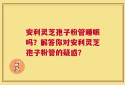 安利灵芝孢子粉管睡眠吗？解答你对安利灵芝孢子粉管的疑惑？